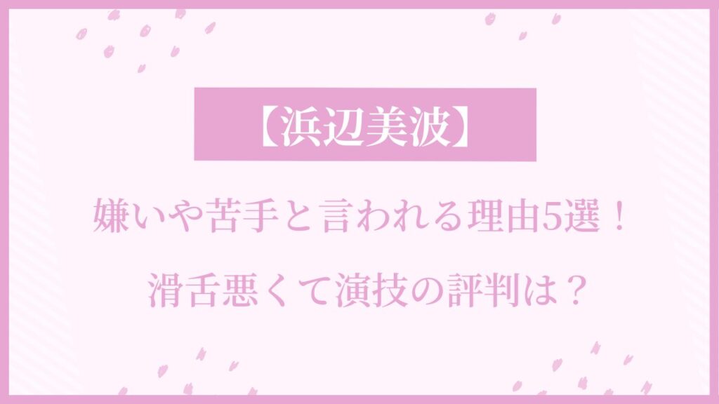 浜辺美波が嫌いや苦手と言われる理由5選！滑舌悪くて演技の評判は？