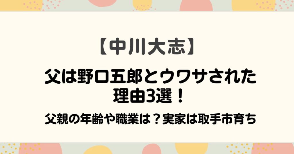 中川大志の父は野口五郎とウワサされた理由3選！父親の年齢や職業は？実家は取手市育ち