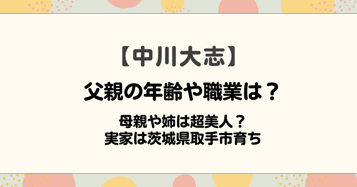 中川大志の父親の年齢や職業は？母親や姉は超美人？実家は茨城県取手市育ち
