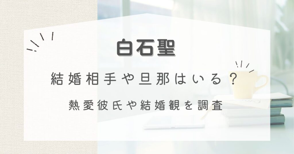 【2025年】白石聖に結婚相手や旦那はいる？熱愛彼氏や結婚観を調査